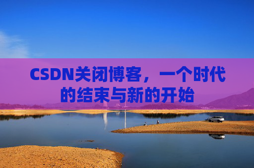CSDN关闭博客，一个时代的结束与新的开始